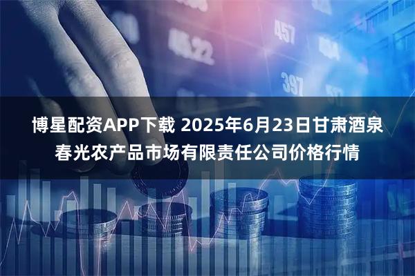 博星配资APP下载 2025年6月23日甘肃酒泉春光农产品市场有限责任公司价格行情