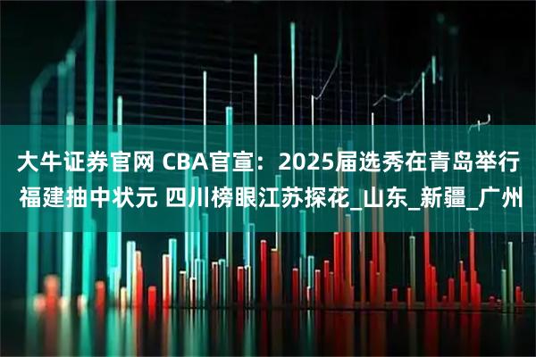 大牛证券官网 CBA官宣：2025届选秀在青岛举行 福建抽中状元 四川榜眼江苏探花_山东_新疆_广州