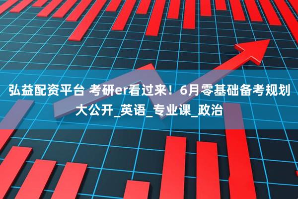 弘益配资平台 考研er看过来！6月零基础备考规划大公开_英语_专业课_政治