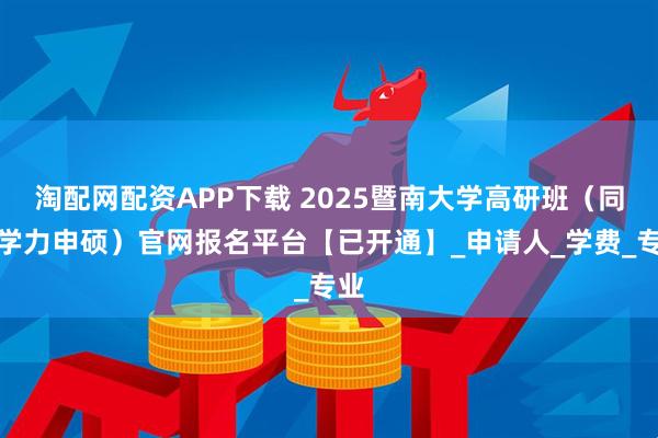 淘配网配资APP下载 2025暨南大学高研班（同等学力申硕）官网报名平台【已开通】_申请人_学费_专业
