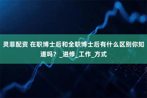 灵菲配资 在职博士后和全职博士后有什么区别你知道吗？_进修_工作_方式