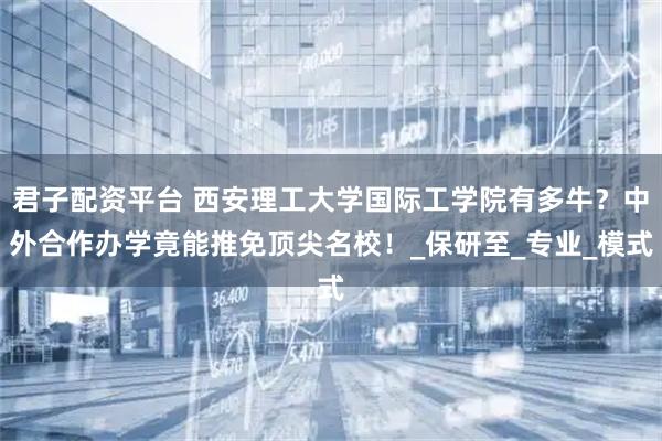 君子配资平台 西安理工大学国际工学院有多牛？中外合作办学竟能推免顶尖名校！_保研至_专业_模式