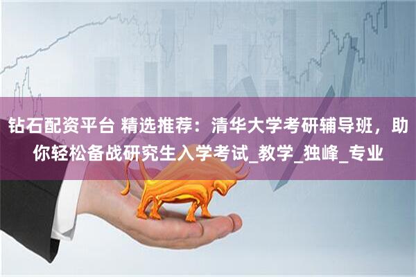 钻石配资平台 精选推荐：清华大学考研辅导班，助你轻松备战研究生入学考试_教学_独峰_专业