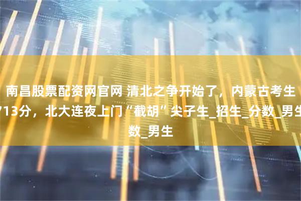 南昌股票配资网官网 清北之争开始了，内蒙古考生713分，北大连夜上门“截胡”尖子生_招生_分数_男生
