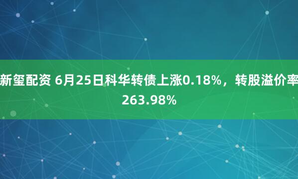 新玺配资 6月25日科华转债上涨0.18%，转股溢价率263.98%