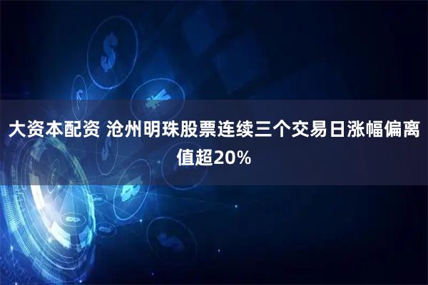大资本配资 沧州明珠股票连续三个交易日涨幅偏离值超20%