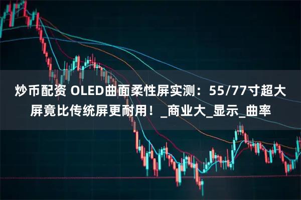 炒币配资 OLED曲面柔性屏实测：55/77寸超大屏竟比传统屏更耐用！_商业大_显示_曲率