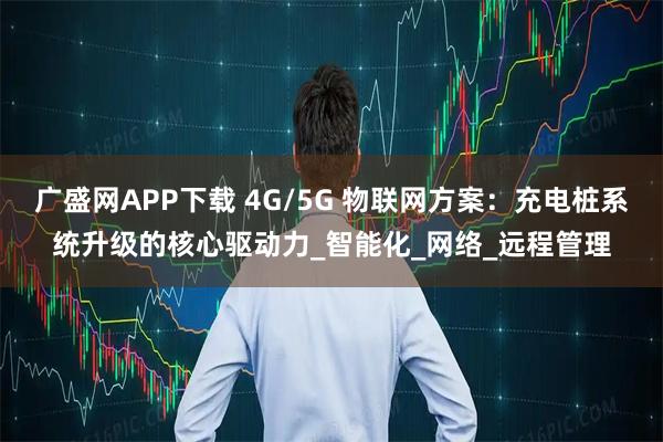 广盛网APP下载 4G/5G 物联网方案：充电桩系统升级的核心驱动力_智能化_网络_远程管理