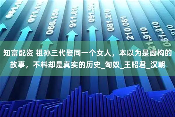 知富配资 祖孙三代娶同一个女人，本以为是虚构的故事，不料却是真实的历史_匈奴_王昭君_汉朝