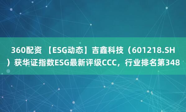 360配资 【ESG动态】吉鑫科技（601218.SH）获华证指数ESG最新评级CCC，行业排名第348