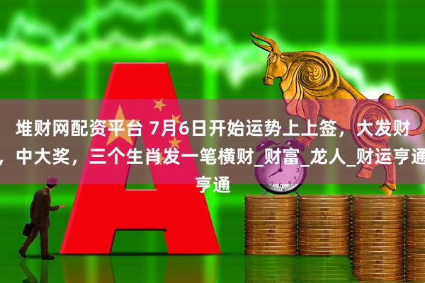 堆财网配资平台 7月6日开始运势上上签，大发财，中大奖，三个生肖发一笔横财_财富_龙人_财运亨通