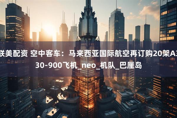 联美配资 空中客车：马来西亚国际航空再订购20架A330-900飞机_neo_机队_巴厘岛