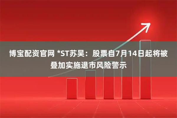 博宝配资官网 *ST苏吴：股票自7月14日起将被叠加实施退市风险警示