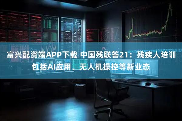 富兴配资端APP下载 中国残联答21:残疾人培训包括AI应用、无人机操控等新业态