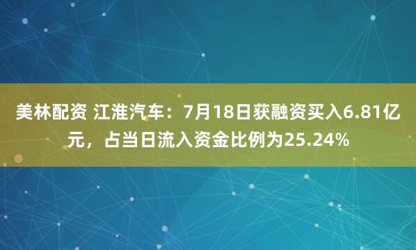 美林配资 江淮汽车：7月18日获融资买入6.81亿元，占当日流入资金比例为25.24%