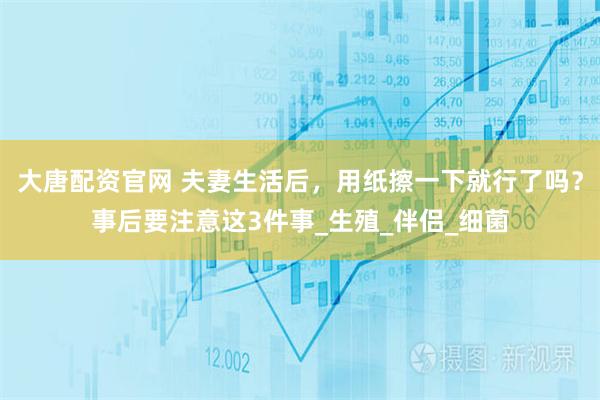 大唐配资官网 夫妻生活后，用纸擦一下就行了吗？事后要注意这3件事_生殖_伴侣_细菌