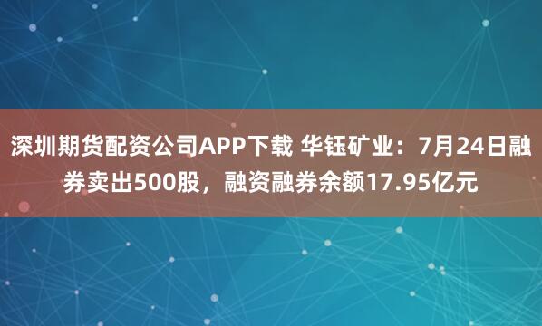 深圳期货配资公司APP下载 华钰矿业：7月24日融券卖出500股，融资融券余额17.95亿元