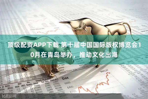 顶级配资APP下载 第十届中国国际版权博览会10月在青岛举办,推动文化出海