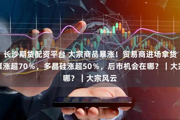 长沙期货配资平台 大宗商品暴涨！贸易商进场拿货，焦煤涨超70％，多晶硅涨超50％，后市机会在哪？｜大宗风云