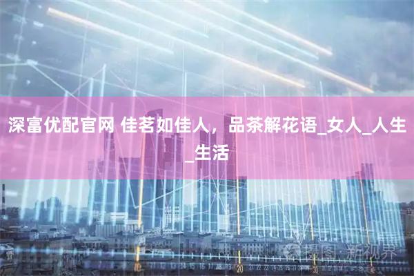 深富优配官网 佳茗如佳人，品茶解花语_女人_人生_生活