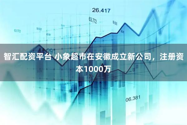 智汇配资平台 小象超市在安徽成立新公司，注册资本1000万