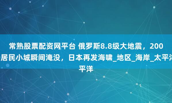 常熟股票配资网平台 俄罗斯8.8级大地震，2000居民小城瞬间淹没，日本再发海啸_地区_海岸_太平洋