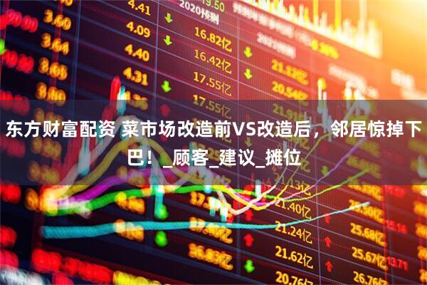 东方财富配资 菜市场改造前VS改造后，邻居惊掉下巴！_顾客_建议_摊位