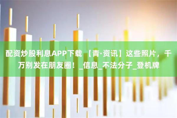 配资炒股利息APP下载 【青·资讯】这些照片，千万别发在朋友圈！_信息_不法分子_登机牌