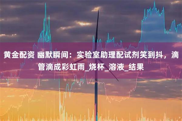 黄金配资 幽默瞬间：实验室助理配试剂笑到抖，滴管滴成彩虹雨_烧杯_溶液_结果