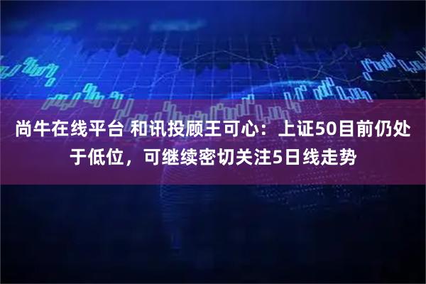 尚牛在线平台 和讯投顾王可心:上证50目前仍处于低位,可继续密切关注5日线走势