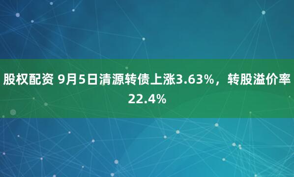 股权配资 9月5日清源转债上涨3.63%，转股溢价率22.4%