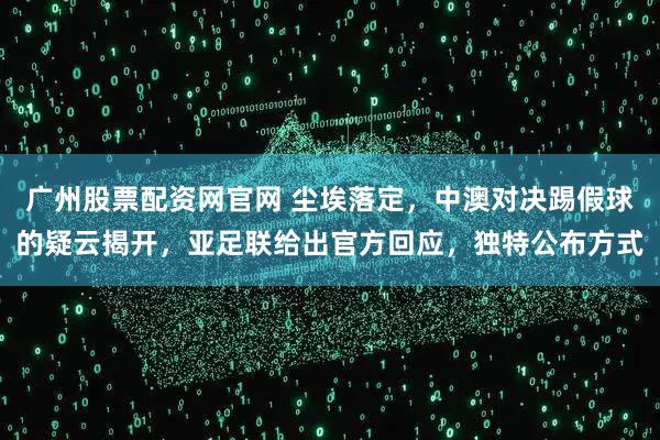 广州股票配资网官网 尘埃落定，中澳对决踢假球的疑云揭开，亚足联给出官方回应，独特公布方式