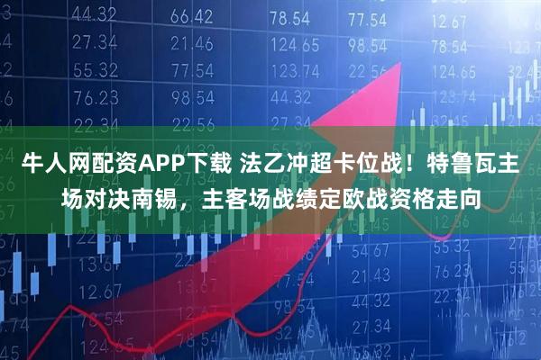 牛人网配资APP下载 法乙冲超卡位战！特鲁瓦主场对决南锡，主客场战绩定欧战资格走向