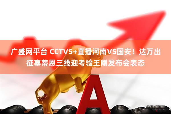 广盛网平台 CCTV5+直播河南VS国安！达万出征塞蒂恩三线迎考验王刚发布会表态