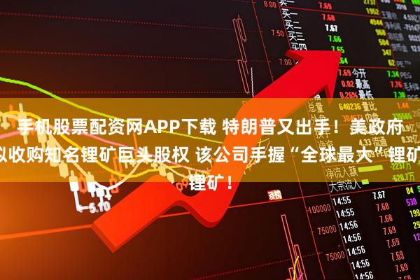 手机股票配资网APP下载 特朗普又出手！美政府拟收购知名锂矿巨头股权 该公司手握“全球最大”锂矿！