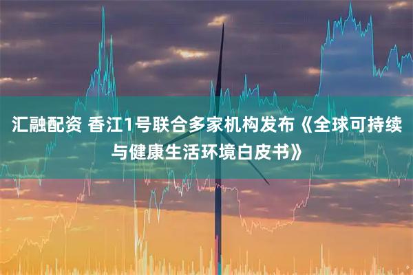 汇融配资 香江1号联合多家机构发布《全球可持续与健康生活环境白皮书》