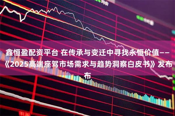 鑫恒盈配资平台 在传承与变迁中寻找永恒价值——《2025高端座驾市场需求与趋势洞察白皮书》发布