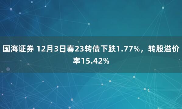 国海证券 12月3日春23转债下跌1.77%,转股溢价率15.42%