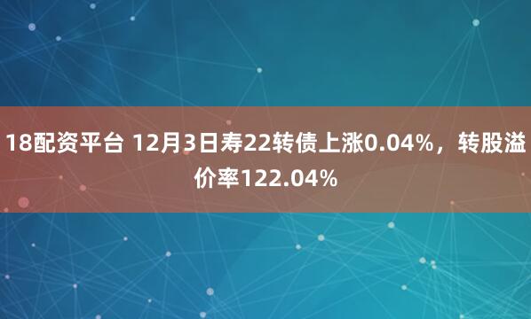 18配资平台 12月3日寿22转债上涨0.04%，转股溢价率122.04%