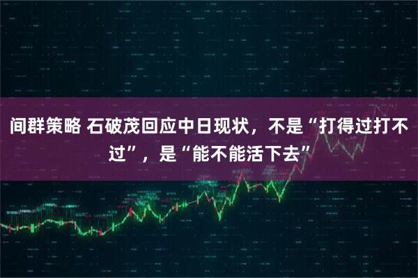 间群策略 石破茂回应中日现状，不是“打得过打不过”，是“能不能活下去”