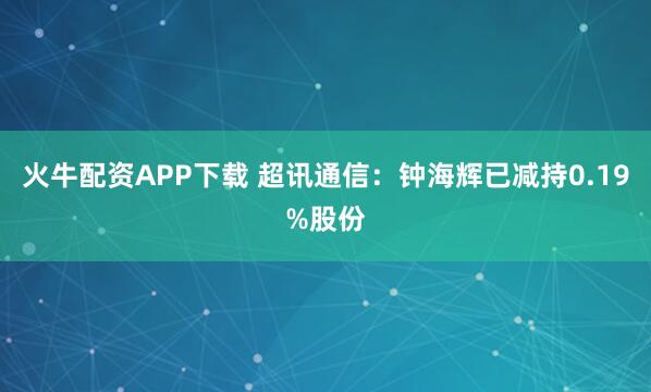火牛配资APP下载 超讯通信：钟海辉已减持0.19%股份