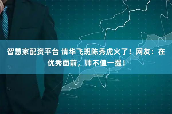 智慧家配资平台 清华飞班陈秀虎火了！网友：在优秀面前，帅不值一提！