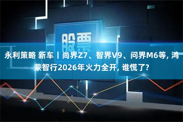 永利策略 新车丨尚界Z7、智界V9、问界M6等, 鸿蒙智行2026年火力全开, 谁慌了?