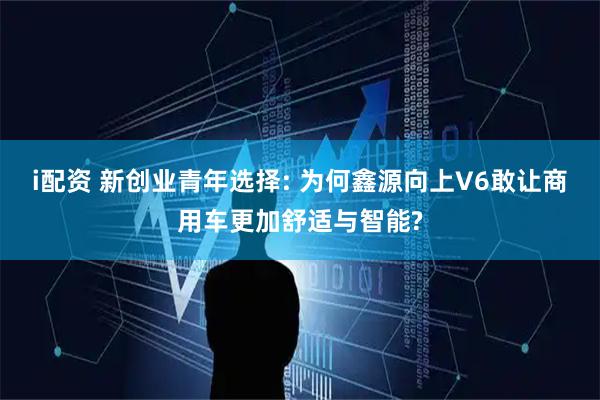 i配资 新创业青年选择: 为何鑫源向上V6敢让商用车更加舒适与智能?